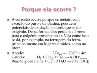    A corrosão ocorre porque os metais, com
    exceção do ouro e da platina, possuem
    potenciais de oxidação maiores que os do
    oxigênio. Dessa forma, eles perdem elétrons
    para o oxigênio presente no ar. Veja como isso
    se dá, por exemplo, na ferrugem do ferro,
    principalmente em lugares úmidos, como no
    litoral:
   Ânodo:                   2 Fe(s) → 2Fe2+ + 4e-
    Cátodo:        O2 + 2 H2O + 4e- → 4 OH-____
    Reação global: 2 Fe + O2 + 2 H2O → 2 Fe (OH)2
 