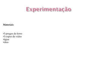 Materiais


•3 pregos de ferro
•3 copos de vidro
•água
•óleo
 