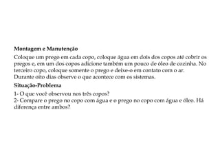 Montagem e Manutenção
Coloque um prego em cada copo, coloque água em dois dos copos até cobrir os
pregos e, em um dos copos adicione também um pouco de óleo de cozinha. No
terceiro copo, coloque somente o prego e deixe-o em contato com o ar.
Durante oito dias observe o que acontece com os sistemas.
Situação-Problema
1- O que você observou nos três copos?
2- Compare o prego no copo com água e o prego no copo com água e óleo. Há
diferença entre ambos?
 