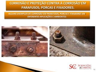 CORROSÃO E PROTEÇÃO CONTRA À CORROSÃO EM
PARAFUSOS, PORCAS E FIXADORES.
ALGUNS EXEMPLOS DE CORROSÃO EM PARAFUSOS, PORCAS E FIXADORES EM
DIFERENTES APLICAÇÕES E AMBIENTES:
13
 