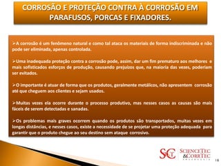 CORROSÃO E PROTEÇÃO CONTRA À CORROSÃO EM
PARAFUSOS, PORCAS E FIXADORES.
A corrosão é um fenômeno natural e como tal ataca os materiais de forma indiscriminada e não
pode ser eliminada, apenas controlada.
Uma inadequada proteção contra a corrosão pode, assim, dar um fim prematuro aos melhores e
mais sofisticados esforços de produção, causando prejuízos que, na maioria das vezes, poderiam
ser evitados.
O importante é atuar de forma que os produtos, geralmente metálicos, não apresentem corrosão
até que cheguem aos clientes e sejam usados.
Muitas vezes ela ocorre durante o processo produtivo, mas nesses casos as causas são mais
fáceis de serem detectadas e sanadas.
Os problemas mais graves ocorrem quando os produtos são transportados, muitas vezes em
longas distâncias, e nesses casos, existe a necessidade de se projetar uma proteção adequada para
garantir que o produto chegue ao seu destino sem ataque corrosivo.
18
 