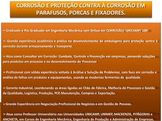 CORROSÃO E PROTEÇÃO CONTRA À CORROSÃO EM
PARAFUSOS, PORCAS E FIXADORES.
➢Graduado e Pós Graduado em Engenharia Mecânica com ênfase em CORROSÃO/ UNICAMP/ USP.
➢ Grande experiência acadêmica e prática no desenvolvimento de embalagens para proteção contra à
corrosão durante armazenamento e transporte.
➢Atua como Consultor em Corrosão: Combate, Controle e Prevenção em empresas, provendo soluções
para produtos em processo e no desenvolvimento de Processos
➢Profissional com sólida experiência voltada à Análise e Solução de Problemas, com foco em corrosão e
análise de falhas em produtos e equipamentos, usando as modernas fermentas de qualidade.
➢Gerente Industrial, coordenando as áreas ligadas ao Chão de Fábrica, Melhoria de Processos e Gestão
da Qualidade, Logística, Produção, PCP, Manutenção, Compras e Exportação.
Grande Experiência em Negociação Profissional de Negócios e em Gestão de Pessoas.
➢Atua como Professor Universitário nas Universidades UNICAMP, UNIMEP, MACKENZIE, PITÁGORAS e
ANCHIETA, em Cursos de Engenharia Mecânica, Engenharia de Produção e Administração de Empresas.
 
