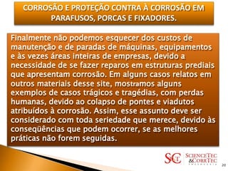 CORROSÃO E PROTEÇÃO CONTRA À CORROSÃO EM
PARAFUSOS, PORCAS E FIXADORES.
Finalmente não podemos esquecer dos custos de
manutenção e de paradas de máquinas, equipamentos
e às vezes áreas inteiras de empresas, devido a
necessidade de se fazer reparos em estruturas prediais
que apresentam corrosão. Em alguns casos relatos em
outros materiais desse site, mostramos alguns
exemplos de casos trágicos e tragédias, com perdas
humanas, devido ao colapso de pontes e viadutos
atribuídos à corrosão. Assim, esse assunto deve ser
considerado com toda seriedade que merece, devido às
conseqüências que podem ocorrer, se as melhores
práticas não forem seguidas.
20
 