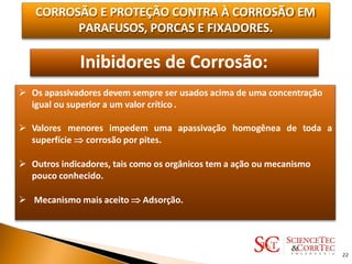 CORROSÃO E PROTEÇÃO CONTRA À CORROSÃO EM
PARAFUSOS, PORCAS E FIXADORES.
Inibidores de Corrosão:
 Os apassivadores devem sempre ser usados acima de uma concentração
igual ou superior a um valor crítico .
 Valores menores impedem uma apassivação homogênea de toda a
superfície  corrosão por pites.
 Outros indicadores, tais como os orgânicos tem a ação ou mecanismo
pouco conhecido.
 Mecanismo mais aceito  Adsorção.
22
 