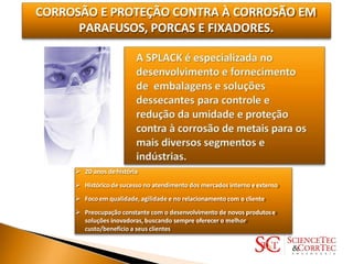 CORROSÃO E PROTEÇÃO CONTRA À CORROSÃO EM
PARAFUSOS, PORCAS E FIXADORES.
 20 anos dehistória
 Histórico de sucesso no atendimento dos mercados interno eexterno
 Foco em qualidade, agilidade e no relacionamentocom o cliente
 Preocupação constante com o desenvolvimento de novos produtose
soluções inovadoras, buscando sempre oferecer o melhor
custo/benefício a seus clientes
 