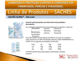 CORROSÃO E PROTEÇÃO CONTRA À CORROSÃO EM
PARAFUSOS, PORCAS E FIXADORES.
SACHÊS SILIPAC® - SílicaGel
Linha de sachês produzidos com Sílica Gel de alta qualidadee
desempenho.
Sua utilização é especialmente recomendada para as seguintes indústrias:
-Autopeças
-
Metalúrgica
-Farmacêutica
- Agrícola
- Moveleira
- Química
- Eletrônicos
- Siderúrgica
- Transportes
- Alimentícia
Os sachês SILIPAC® podem absover até 40% de seu peso em umidade e
estão disponíveis em NÃO-TECIDO (Non-Woven), FILME TRANSPARENTE ou
TYVEK® com as seguintes quantidades de Sílica Gel:
-0,5g
- 1g
- 2g
-5g
-10g
-25g
-50g
-100g
-125g
-150g
-250g
-500g
A SPLACK também desenvolve opções customizadas e projetos
especiais.
 