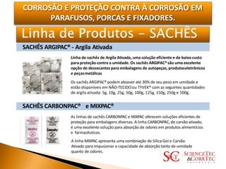 CORROSÃO E PROTEÇÃO CONTRA À CORROSÃO EM
PARAFUSOS, PORCAS E FIXADORES.
SACHÊS ARGIPAC® - Argila Ativada
Linha de sachês de Argila Ativada, uma solução eficiente e de baixo custo
para proteção contra a umidade. Os sachês ARGIPAC®são uma excelente
opção de dessecantes para embalagens de autopeças, produtoseletrônicos
e peçasmetálicas
Os sachês ARGIPAC® podem absover até 30% de seu peso em umidade e
estão disponíveis em NÃO-TECIDO ou TYVEK® com as seguintes quantidades
de argila ativada: 5g, 10g, 25g, 50g, 100g, 125g, 150g, 250g e 500g.
SACHÊS CARBONPAC® e MIXPAC®
As linhas de sachês CARBONPAC e MIXPAC oferecem soluções eficientes de
proteção para embalagens diversas. A linha CARBONPAC, de carvão ativado,
é uma excelente solução para absorção de odores em produtos alimentícios
e farmacêuticos.
A linha MIXPAC apresenta uma combinação de Sílica Gel e Carvão
Ativado para impusionar a capacidade de absorção tanto de umidade
quanto de odores.
 