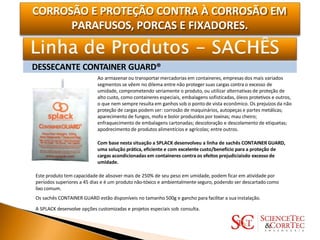 CORROSÃO E PROTEÇÃO CONTRA À CORROSÃO EM
PARAFUSOS, PORCAS E FIXADORES.
DESSECANTE CONTAINER GUARD®
Ao armazenar ou transportar mercadorias em containeres, empresas dos mais variados
segmentos se vêem no dilema entre não proteger suas cargas contra o excesso de
umidade, comprometendo seriamente o produto, ou utilizar alternativas de proteção de
alto custo, como containeres especiais, embalagens sofisticadas, óleos protetivos e outros,
o que nem sempre resulta em ganhos sob o ponto de vista econômico. Os prejuízos da não
proteção de cargas podem ser: corrosão de maquinários, autopeças e partes metálicas;
aparecimento de fungos, mofo e bolor produzidos por toxinas; mau cheiro;
enfraquecimento de embalagens cartonadas; descoloração e descolamento de etiquetas;
apodrecimento de produtos alimentícios e agrícolas; entre outros.
Com base nesta situação a SPLACK desenvolveu a linha de sachês CONTAINER GUARD,
uma solução prática, eficiente e com excelente custo/benefício para a proteção de
cargas acondicionadas em containeres contra os efeitos prejudiciaisdo excesso de
umidade.
Este produto tem capacidade de absover mais de 250% de seu peso em umidade, podem ficar em atividade por
períodos superiores a 45 dias e é um produto não-tóxico e ambientalmente seguro, podendo ser descartado como
lixo comum.
Os sachês CONTAINER GUARD estão disponíveis no tamanho 500g e gancho para facilitar a sua instalação.
A SPLACK desenvolve opções customizadas e projetos especiais sob consulta.
 