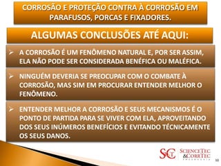 CORROSÃO E PROTEÇÃO CONTRA À CORROSÃO EM
PARAFUSOS, PORCAS E FIXADORES.
ALGUMAS CONCLUSÕES ATÉ AQUI:
 A CORROSÃO É UM FENÔMENO NATURAL E, POR SER ASSIM,
ELA NÃO PODE SER CONSIDERADA BENÉFICA OU MALÉFICA.
 NINGUÉM DEVERIA SE PREOCUPAR COM O COMBATE À
CORROSÃO, MAS SIM EM PROCURAR ENTENDER MELHOR O
FENÔMENO.
 ENTENDER MELHOR A CORROSÃO E SEUS MECANISMOS É O
PONTO DE PARTIDA PARA SE VIVER COM ELA, APROVEITANDO
DOS SEUS INÚMEROS BENEFÍCIOS E EVITANDO TÉCNICAMENTE
OS SEUS DANOS.
30
 