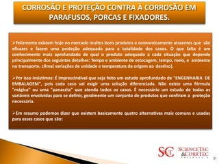 CORROSÃO E PROTEÇÃO CONTRA À CORROSÃO EM
PARAFUSOS, PORCAS E FIXADORES.
Felizmente existem hoje no mercado muitos bons produtos e economicamente atraentes que são
eficazes e fazem uma proteção adequada para a totalidade dos casos. O que falta é um
conhecimento mais aprofundado de qual o produto adequado a cada situação que depende
principalmente dos seguintes detalhes: Tempo e ambiente de estocagem, tempo, meio, e ambiente
no transporte, clima( variações de unidade e temperatura da origem ao destino).
Por isso insistimos: É imprescindível que seja feito um estudo aprofundado de "ENGENHARIA DE
EMBALAGEM", pois cada caso vai exigir uma solução diferenciada. Não existe uma fórmula
"mágica" ou uma "panacéia" que atenda todos os casos. É necessário um estudo de todas as
variáveis envolvidas para se definir, geralmente um conjunto de produtos que confiram a proteção
necessária.
Em resumo podemos dizer que existem basicamente quatro alternativas mais comuns e usadas
para esses casos que são:
31
 
