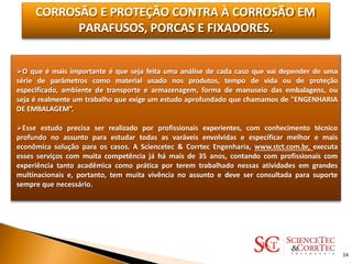 CORROSÃO E PROTEÇÃO CONTRA À CORROSÃO EM
PARAFUSOS, PORCAS E FIXADORES.
O que é mais importante é que seja feita uma análise de cada caso que vai depender de uma
série de parâmetros como material usado nos produtos, tempo de vida ou de proteção
especificado, ambiente de transporte e armazenagem, forma de manuseio das embalagens, ou
seja é realmente um trabalho que exige um estudo aprofundado que chamamos de "ENGENHARIA
DE EMBALAGEM”.
Esse estudo precisa ser realizado por profissionais experientes, com conhecimento técnico
profundo no assunto para estudar todas as varáveis envolvidas e especificar melhor e mais
econômica solução para os casos. A Sciencetec & Corrtec Engenharia, www.stct.com.br, executa
esses serviços com muita competência já há mais de 35 anos, contando com profissionais com
experiência tanto acadêmica como prática por terem trabalhado nessas atividades em grandes
multinacionais e, portanto, tem muita vivência no assunto e deve ser consultada para suporte
sempre que necessário.
34
 