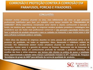 CORROSÃO E PROTEÇÃO CONTRA À CORROSÃO EM
PARAFUSOS, PORCAS E FIXADORES.
CONCLUSÕES:
Existem muitas empresas atuando na área, mas infelizmente são raras as que possuem
profissionais habilitados para fazer um trabalho como temos insistido de "ENGENHARIA DE
CORROSÃO”. Minha experiência, inicialmente como cliente e, depois, conhecendo o mercado a
fundo, me mostrou que, como regra, as empresas vendem produtos protetivos e embalagens tem
vendedores que são muito mais profissionais comerciais e não possuem capacidade técnica para
fazer a indicação do produto adequado e nem os cuidados no manuseio, o que muitas vezes é vital
para a eficácia e proteção contra à corrosão.
Além disso das dezenas de empresas atuantes no ramo, poucas são profissionais sérias e tem
produtos de qualidade, em todos os segmentos: óleos, dessecante e inibidores voláteis de
corrosão- VCI. Infelizmente existem muitos amadores atuando no mercado e a escolha do
fornecedor, muitas vezes á a garantia de sucesso ou fracasso. Novamente nós da Sciencetec &
Corrtec-Engenharia temos um conhecimento profundo do mercado e podemos contribuir nas
escolhas das boas e sérias empresas, por termos sido clientes na prática de quase a totalidade
delas, experimentado e testado várias marcas e participado inclusive no IPT - Instituto de Pesquisas
Tecnológicas do grupo da ABNT para definição da norma de qualidade de produtos.
35
 