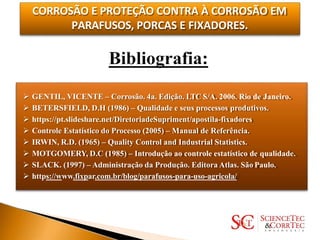CORROSÃO E PROTEÇÃO CONTRA À CORROSÃO EM
PARAFUSOS, PORCAS E FIXADORES.
 GENTIL, VICENTE – Corrosão. 4a. Edição. LTC S/A. 2006. Rio de Janeiro.
 BETERSFIELD, D.H (1986) – Qualidade e seus processos produtivos.
 https://pt.slideshare.net/DiretoriadeSupriment/apostila-fixadores
 Controle Estatístico do Processo (2005) – Manual de Referência.
 IRWIN, R.D. (1965) – Quality Control and Industrial Statistics.
 MOTGOMERY, D.C (1985) – Introdução ao controle estatístico de qualidade.
 SLACK. (1997) – Administração da Produção. Editora Atlas. São Paulo.
 https://www.fixpar.com.br/blog/parafusos-para-uso-agricola/
 