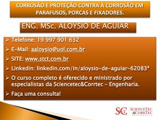 CORROSÃO E PROTEÇÃO CONTRA À CORROSÃO EM
PARAFUSOS, PORCAS E FIXADORES.
ENG. MSc. ALOYSIO DE AGUIAR
 Telefone: 19 997 901 632
 E-Mail: aaloysio@uol.com.br
 SITE: www.stct.com.br
 Linkedin: linkedin.com/in/aloysio-de-aguiar-62083ª
 O curso completo é oferecido e ministrado por
especialistas da Sciencetec&Corrtec – Engenharia.
 Faça uma consulta!
 