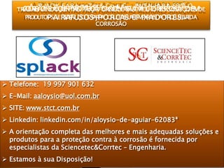  Telefone: 19 997 901 632
 E-Mail: aaloysio@uol.com.br
 SITE: www.stct.com.br
 Linkedin: linkedin.com/in/aloysio-de-aguiar-62083ª
 A orientação completa das melhores e mais adequadas soluções e
produtos para a proteção contra à corrosão é fornecida por
especialistas da Sciencetec&Corrtec – Engenharia.
 Estamos à sua Disposição!
COA
RRSP
OLA
SC
ÃK
OE
EA
PSc
Rie
Onc
Te
ET
Çe
Ãc&
OC
Co
Orrt
NeC
TR–
AEN
ÀGE
CN
OHA
RR
RIA
OE
SS
ÃTÃ
OO
EMTRABALHANDO JUNTAS PARA FORNECER AS MELHORES SOLUÇÕES DE
PRODUTOPSAERSEARFVUIÇSOOSSPA,RPAOQRUCEASSUAEEFMIPXRAESDAOFRIQEUSE.LIVREDA
CORROSÃO
 