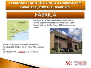 CORROSÃO E PROTEÇÃO CONTRA À CORROSÃO EM
PARAFUSOS, PORCAS E FIXADORES.
A sede da SPLACK está localizada no município de
Atibaia- SP,próximo às rodovias Fernão Dias e Dom
Pedro I, a 70 km de São Paulo e 132 km do porto de
Santos.
Splack - Embalagens e Soluções Dessecantes
Av.Tegula, 888 (Prédios 7 e 8) - Ponte Alta - Atibaia /
SP
CEP: 12952-820 Telefone: (11) 2119-1230
 