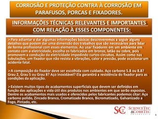CORROSÃO E PROTEÇÃO CONTRA À CORROSÃO EM
PARAFUSOS, PORCAS E FIXADORES.
INFORMAÇÕES TÉCNICAS RELEVANTES E IMPORTANTES
COM RELAÇÃO À ESSES COMPONENTES:
Para adiantar e dar algumas informações básicas descreveremos a seguir alguns
detalhes que podem dar uma dimensão dos trabalhos que são necessários para lidar
de forma profissional com esses elementos. Ao usar fixadores em um ambiente em
contato com a eletricidade, escolha os fabricados em bronze, latão ou cobre, pois
promovem a condução da eletricidade impedindo curtos-circuitos. Assim como nas
tubulações, um fixador que não resista a vibrações, calor e pressão, pode ocasionarum
acidente fatal.
A composição do fixador deve ser escolhida com cuidado. Aço carbono 5.8 ou 8.8?
Grau 2, Grau 5 ou Grau 8? Aço inoxidável? Ela garantirá a resistência do fixador para as
condições da aplicação.
Existem muitos tipos de acabamentos superficiais que devem ser definidos em
função das aplicações e vida útil dos produtos nos ambientes em que serão expostos.
Dentre os acabamentos mais usados e oferecidos pelos fabricantes podemos citar: Aço
carbono polido, Zincado Branco, Cromatizado Branco, Bicromatizado, Galvanizado a
Fogo, Pintado, etc.
4
 