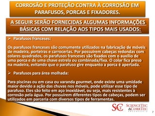 CORROSÃO E PROTEÇÃO CONTRA À CORROSÃO EM
PARAFUSOS, PORCAS E FIXADORES.
A SEGUIR SERÃO FORNECIDAS ALGUMAS INFORMAÇÕES
BÁSICAS COM RELAÇÃO AOS TIPOS MAIS USADOS:
 Parafusos franceses:
Os parafusos franceses são comumente utilizados na fabricação de móveis
de madeira, porteiras e carrocerias. Por possuírem cabeças redondas com
colares quadrados, os parafusos franceses são fixados com o auxílio de
uma porca e de uma chave estrela ou combinada/fixa. O colar fica preso
na madeira, evitando que o parafuso gire enquanto a porca é apertada.
 Parafusos para área molhada:
Para piscinas ou em casa ou varanda gourmet, onde existe uma umidade
maior devido a ação das chuvas nos móveis, pode utilizar esse tipo de
parafuso. Eles são feito em aço inoxidável, ou seja, mais resistentes à
corrosão pela água. Por possuírem diferentes tipos de cabeças, podem ser
utilizados em parceria com diversos tipos de ferramentas.
7
 
