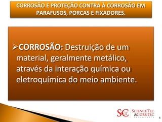 CORROSÃO E PROTEÇÃO CONTRA À CORROSÃO EM
PARAFUSOS, PORCAS E FIXADORES.
CORROSÃO: Destruição de um
material, geralmente metálico,
através da interação química ou
eletroquímica do meio ambiente.
8
 