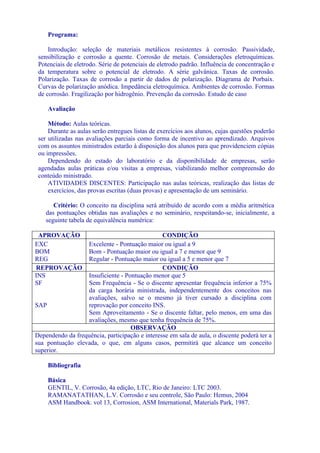 Programa:

     Introdução: seleção de materiais metálicos resistentes à corrosão. Passividade,
 sensibilização e corrosão a quente. Corrosão de metais. Considerações eletroquímicas.
 Potenciais de eletrodo. Série de potenciais de eletrodo padrão. Influência de concentração e
 da temperatura sobre o potencial de eletrodo. A série galvânica. Taxas de corrosão.
 Polarização. Taxas de corrosão a partir de dados de polarização. Diagrama de Porbaix.
 Curvas de polarização anódica. Impedância eletroquímica. Ambientes de corrosão. Formas
 de corrosão. Fragilização por hidrogênio. Prevenção da corrosão. Estudo de caso

    Avaliação

     Método: Aulas teóricas.
     Durante as aulas serão entregues listas de exercícios aos alunos, cujas questões poderão
 ser utilizadas nas avaliações parciais como forma de incentivo ao aprendizado. Arquivos
 com os assuntos ministrados estarão à disposição dos alunos para que providenciem cópias
 ou impressões.
     Dependendo do estado do laboratório e da disponibilidade de empresas, serão
 agendadas aulas práticas e/ou visitas a empresas, viabilizando melhor compreensão do
 conteúdo ministrado.
     ATIVIDADES DISCENTES: Participação nas aulas teóricas, realização das listas de
     exercícios, das provas escritas (duas provas) e apresentação de um seminário.

       Critério: O conceito na disciplina será atribuído de acordo com a média aritmética
    das pontuações obtidas nas avaliações e no seminário, respeitando-se, inicialmente, a
    seguinte tabela de equivalência numérica:

 APROVAÇÃO                                      CONDIÇÃO
EXC               Excelente - Pontuação maior ou igual a 9
BOM               Bom - Pontuação maior ou igual a 7 e menor que 9
REG               Regular - Pontuação maior ou igual a 5 e menor que 7
REPROVAÇÃO                                      CONDIÇÃO
INS               Insuficiente - Pontuação menor que 5
SF                Sem Frequência - Se o discente apresentar frequência inferior a 75%
                  da carga horária ministrada, independentemente dos conceitos nas
                  avaliações, salvo se o mesmo já tiver cursado a disciplina com
SAP               reprovação por conceito INS.
                  Sem Aproveitamento - Se o discente faltar, pelo menos, em uma das
                  avaliações, mesmo que tenha frequência de 75%.
                                   OBSERVAÇÃO
Dependendo da frequência, participação e interesse em sala de aula, o discente poderá ter a
sua pontuação elevada, o que, em alguns casos, permitirá que alcance um conceito
superior.

    Bibliografia

    Básica
    GENTIL, V. Corrosão, 4a edição, LTC, Rio de Janeiro: LTC 2003.
    RAMANATATHAN, L.V. Corrosão e seu controle, São Paulo: Hemus, 2004
    ASM Handbook. vol 13, Corrosion, ASM International, Materials Park, 1987.
 