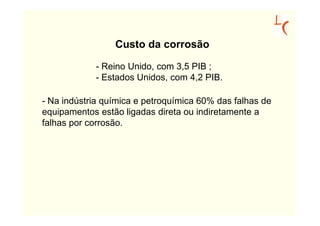 Custo da corrosão

            - Reino Unido, com 3,5 PIB ;
            - Estados Unidos, com 4,2 PIB.

- Na indústria química e petroquímica 60% das falhas de
equipamentos estão ligadas direta ou indiretamente a
falhas por corrosão.
 