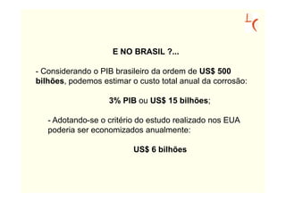 E NO BRASIL ?...

- Considerando o PIB brasileiro da ordem de US$ 500
bilhões, podemos estimar o custo total anual da corrosão:

                   3% PIB ou US$ 15 bilhões;

   - Adotando-se o critério do estudo realizado nos EUA
   poderia ser economizados anualmente:

                          US$ 6 bilhões
 