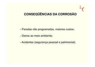 CONSEQÜÊNCIAS DA CORROSÃO



- Paradas não programadas, maiores custos;

- Danos ao meio ambiente;

- Acidentes (segurança pessoal e patrimonial).
 