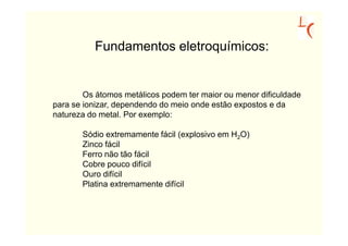 Fundamentos eletroquímicos:


        Os átomos metálicos podem ter maior ou menor dificuldade
para se ionizar, dependendo do meio onde estão expostos e da
natureza do metal. Por exemplo:

       Sódio extremamente fácil (explosivo em H2O)
       Zinco fácil
       Ferro não tão fácil
       Cobre pouco difícil
       Ouro difícil
       Platina extremamente difícil
 