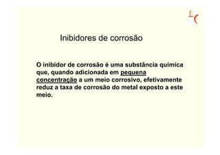 Inibidores de corrosão


O inibidor de corrosão é uma substância química
que, quando adicionada em pequena
concentração a um meio corrosivo, efetivamente
reduz a taxa de corrosão do metal exposto a este
meio.
 