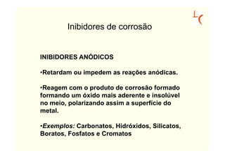 Inibidores de corrosão


INIBIDORES ANÓDICOS

•Retardam ou impedem as reações anódicas.

•Reagem com o produto de corrosão formado
formando um óxido mais aderente e insolúvel
no meio, polarizando assim a superfície do
metal.

•Exemplos: Carbonatos, Hidróxidos, Silicatos,
Boratos, Fosfatos e Cromatos
 