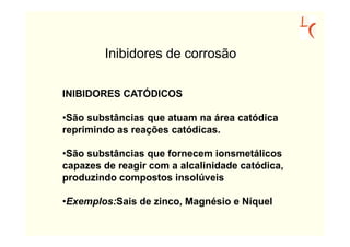 Inibidores de corrosão

INIBIDORES CATÓDICOS

•São substâncias que atuam na área catódica
reprimindo as reações catódicas.

•São substâncias que fornecem ionsmetálicos
capazes de reagir com a alcalinidade catódica,
produzindo compostos insolúveis

•Exemplos:Sais de zinco, Magnésio e Níquel
 
