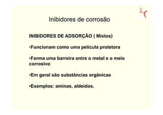 Inibidores de corrosão

INIBIDORES DE ADSORÇÃO ( Mistos)

•Funcionam como uma película protetora

•Forma uma barreira entre o metal e o meio
corrosivo

•Em geral são substâncias orgânicas

•Exemplos: aminas, aldeídos.
 