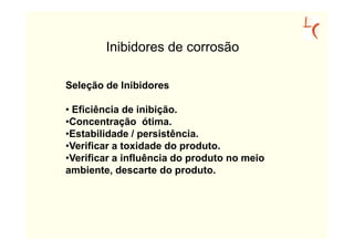 Inibidores de corrosão

Seleção de Inibidores

• Eficiência de inibição.
•Concentração ótima.
•Estabilidade / persistência.
•Verificar a toxidade do produto.
•Verificar a influência do produto no meio
ambiente, descarte do produto.
 