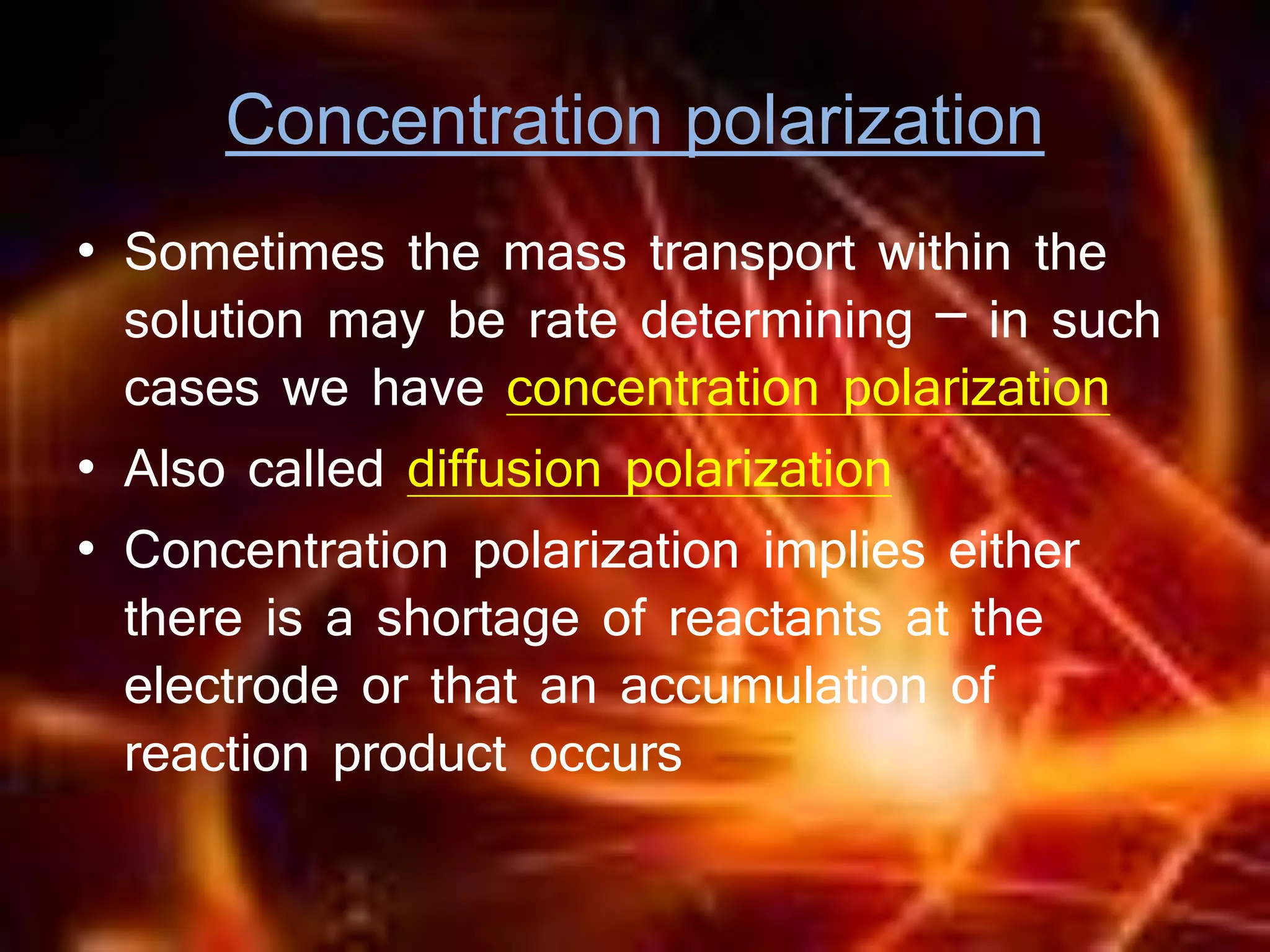 Concentration polarization
• Sometimes the mass transport within the
solution may be rate determining – in such
cases we have concentration polarization
• Also called diffusion polarization
• Concentration polarization implies either
there is a shortage of reactants at the
electrode or that an accumulation of
reaction product occurs
 
