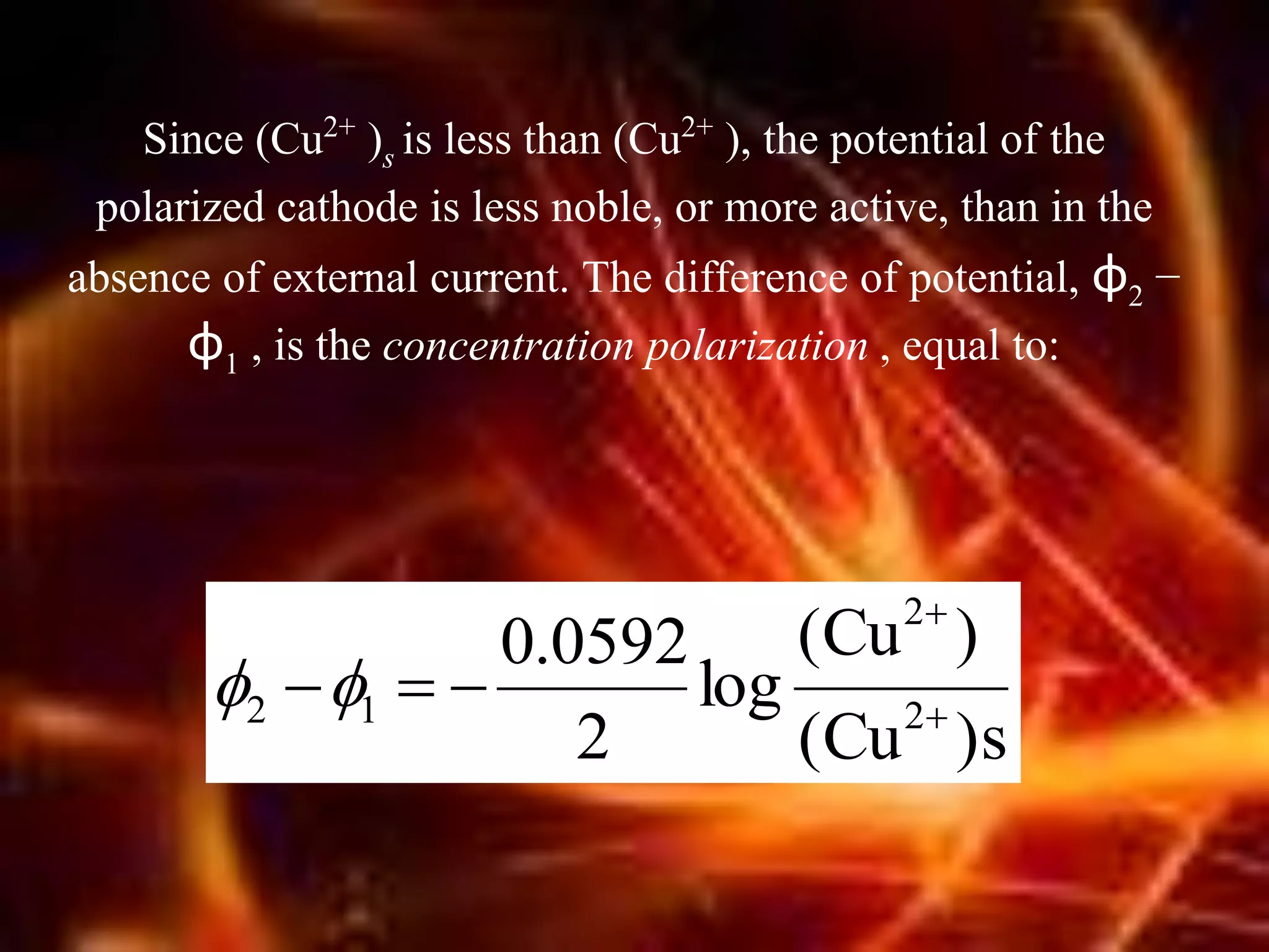 Since (Cu2+ )s is less than (Cu2+ ), the potential of the
polarized cathode is less noble, or more active, than in the
absence of external current. The difference of potential, φ2 −
φ1 , is the concentration polarization , equal to:
)s(Cu
)(Cu
log
2
0592.0
2
2
12 


 