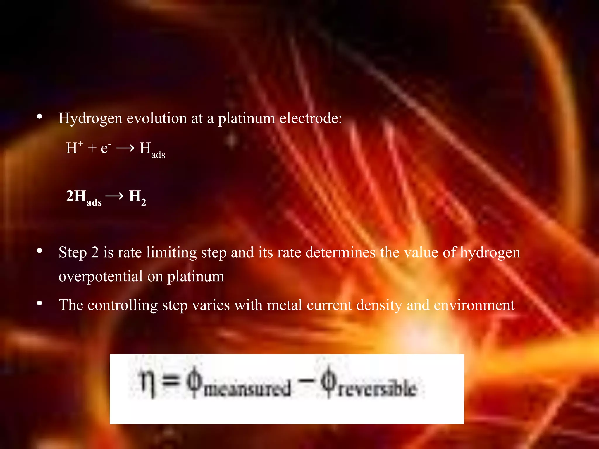 • Hydrogen evolution at a platinum electrode:
H+ + e- → Hads
2Hads → H2
• Step 2 is rate limiting step and its rate determines the value of hydrogen
overpotential on platinum
• The controlling step varies with metal current density and environment
 