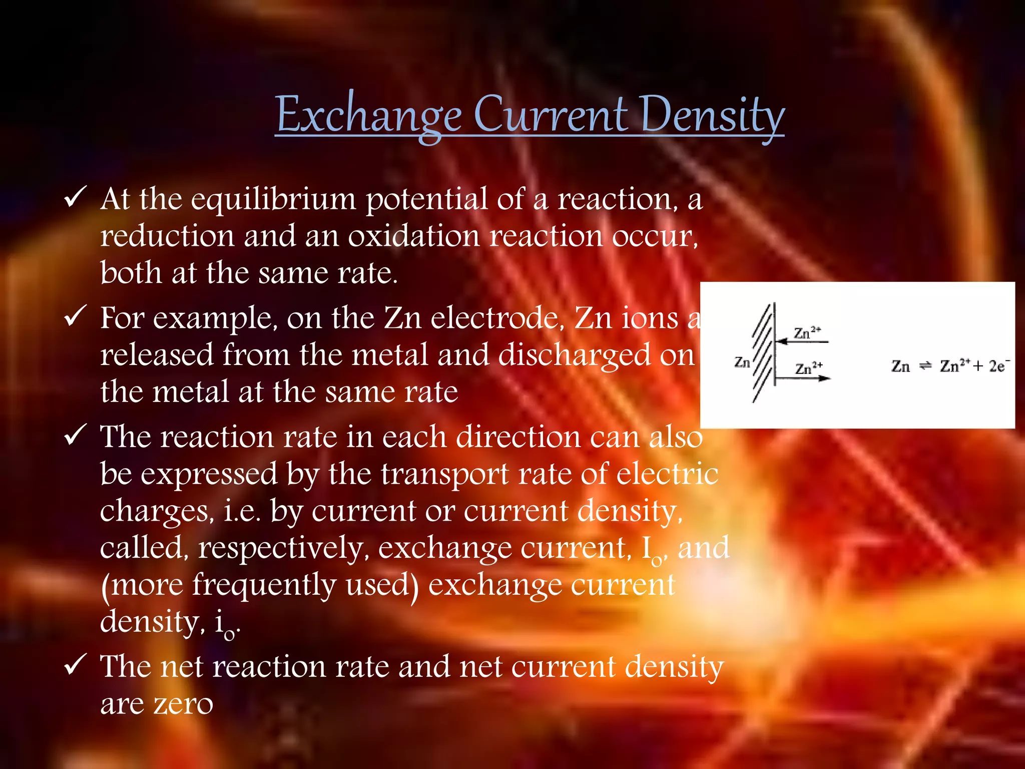 Exchange Current Density
 At the equilibrium potential of a reaction, a
reduction and an oxidation reaction occur,
both at the same rate.
 For example, on the Zn electrode, Zn ions are
released from the metal and discharged on
the metal at the same rate
 The reaction rate in each direction can also
be expressed by the transport rate of electric
charges, i.e. by current or current density,
called, respectively, exchange current, Io, and
(more frequently used) exchange current
density, io.
 The net reaction rate and net current density
are zero
 