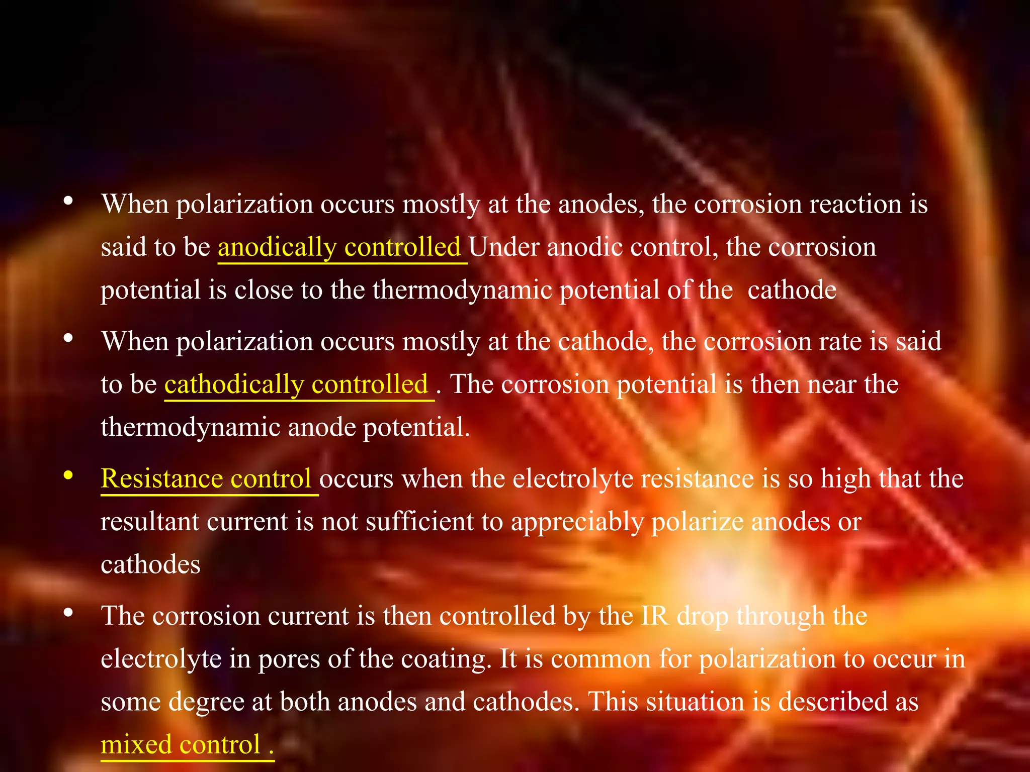 • When polarization occurs mostly at the anodes, the corrosion reaction is
said to be anodically controlled Under anodic control, the corrosion
potential is close to the thermodynamic potential of the cathode
• When polarization occurs mostly at the cathode, the corrosion rate is said
to be cathodically controlled . The corrosion potential is then near the
thermodynamic anode potential.
• Resistance control occurs when the electrolyte resistance is so high that the
resultant current is not sufficient to appreciably polarize anodes or
cathodes
• The corrosion current is then controlled by the IR drop through the
electrolyte in pores of the coating. It is common for polarization to occur in
some degree at both anodes and cathodes. This situation is described as
mixed control .
 