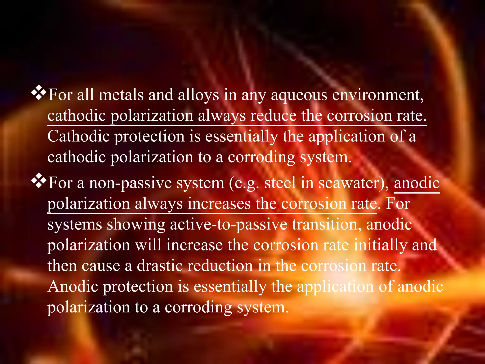 For all metals and alloys in any aqueous environment,
cathodic polarization always reduce the corrosion rate.
Cathodic protection is essentially the application of a
cathodic polarization to a corroding system.
For a non-passive system (e.g. steel in seawater), anodic
polarization always increases the corrosion rate. For
systems showing active-to-passive transition, anodic
polarization will increase the corrosion rate initially and
then cause a drastic reduction in the corrosion rate.
Anodic protection is essentially the application of anodic
polarization to a corroding system.
 