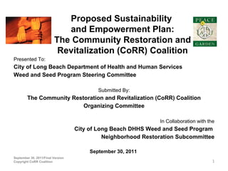 Proposed Sustainability
                            and Empowerment Plan:
                         The Community Restoration and
                          Revitalization (CoRR) Coalition
Presented To:
City of Long Beach Department of Health and Human Services
Weed and Seed Program Steering Committee

                                           Submitted By:
        The Community Restoration and Revitalization (CoRR) Coalition
                          Organizing Committee

                                                               In Collaboration with the
                                   City of Long Beach DHHS Weed and Seed Program
                                             Neighborhood Restoration Subcommittee

                                        September 30, 2011
September 30, 2011/Final Version
Copyright CoRR Coalition                                                               1
 