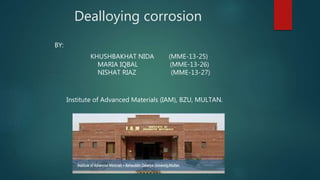 Dealloying corrosion
BY:
KHUSHBAKHAT NIDA (MME-13-25)
MARIA IQBAL (MME-13-26)
NISHAT RIAZ (MME-13-27)
Institute of Advanced Materials (IAM), BZU, MULTAN.
 