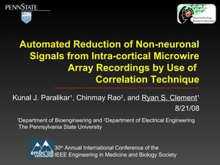 Automated Reduction of Non-neuronal
Signals from Intra-cortical Microwire
Array Recordings by Use of
Correlation Technique
Kunal J. Paralikar1
, Chinmay Rao2
, and Ryan S. Clement1
8/21/08
30th
Annual International Conference of the
IEEE Engineering in Medicine and Biology Society
1
Department of Bioengineering and 2
Department of Electrical Engineering
The Pennsylvania State University
 