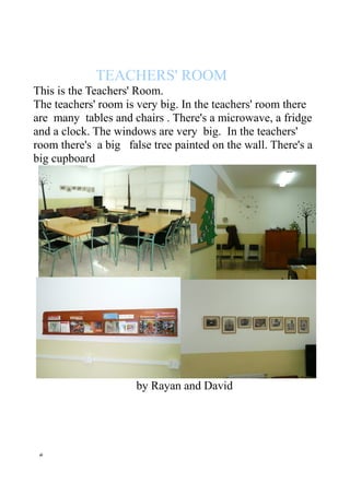 TEACHERS' ROOM
This is the Teachers' Room.
The teachers' room is very big. In the teachers' room there
are many tables and chairs . There's a microwave, a fridge
and a clock. The windows are very big. In the teachers'
room there's a big false tree painted on the wall. There's a
big cupboard
by Rayan and David
 