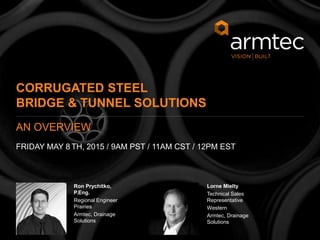 2
© 2015 Armtec Infrastructure Inc. • Confidential & Proprietary
Ron Prychitko,
P.Eng.
Regional Engineer
Prairies
Armtec, Drainage
Solutions
Lorne Mielty
Technical Sales
Representative
Western
Armtec, Drainage
Solutions
CORRUGATED STEEL
BRIDGE & TUNNEL SOLUTIONS
FRIDAY MAY 8 TH, 2015 / 9AM PST / 11AM CST / 12PM EST
AN OVERVIEW
 