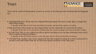 Trays
 Telebody/Telecover: These trays are shipped flat and require the user to tape, glue, or staple the
flaps before using
 Benefits of this style: It is the most economical to produce and generally requires no tooling
 Roll End Trays: These Trays are also shipped flat, but the ends fold over and lock into place
 Benefits of this style: It is economical to produce (but does require tooling), and it does not require sealing
 In Fold Tray: This is a pre-glued tray that requires less labor to set up than telebodies and covers,
but it requires tooling to produce
 Benefits of this style: When used as a cover, the sides will not “flare out” like the out fold tray
 Out Fold Tray: Another type of pre-glued tray that also requires tooling. It is more economical to
produce and folds flatter than the in fold, but requires product to stay fully open
Trays can be used to hold product, to serve as covers, or to telescope into a bottom and overlapping
top
 