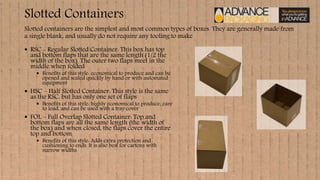 Slotted Containers
 RSC - Regular Slotted Container: This box has top
and bottom flaps that are the same length (1/2 the
width of the box). The outer two flaps meet in the
middle when folded
 Benefits of this style: economical to produce and can be
opened and sealed quickly by hand or with automated
equipment
 HSC – Half Slotted Container: This style is the same
as the RSC, but has only one set of flaps
 Benefits of this style: highly economical to produce, easy
to load, and can be used with a tray cover
 FOL – Full Overlap Slotted Container: Top and
bottom flaps are all the same length (the width of
the box) and when closed, the flaps cover the entire
top and bottom
 Benefits of this style: Adds extra protection and
cushioning to ends. It is also best for cartons with
narrow widths
Slotted containers are the simplest and most common types of boxes. They are generally made from
a single blank, and usually do not require any tooling to make
 