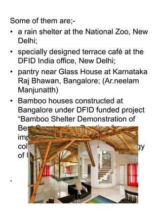 Some of them are;- 
• a rain shelter at the National Zoo, New 
Delhi; 
• specially designed terrace café at the 
DFID India office, New Delhi; 
• pantry near Glass House at Karnataka 
Raj Bhawan, Bangalore; (Ar.neelam 
Manjunatth) 
• Bamboo houses constructed at 
Bangalore under DFID funded project 
“Bamboo Shelter Demonstration of 
Best Construction Practices” 
implemented by IPIRTI in 
collaboration with TRADA Technology 
of UK. 
. 
