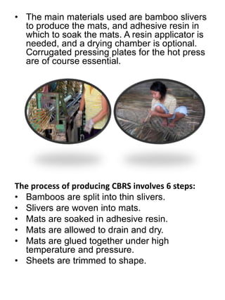 • The main materials used are bamboo slivers 
to produce the mats, and adhesive resin in 
which to soak the mats. A resin applicator is 
needed, and a drying chamber is optional. 
Corrugated pressing plates for the hot press 
are of course essential. 
The process of producing CBRS involves 6 steps: 
• Bamboos are split into thin slivers. 
• Slivers are woven into mats. 
• Mats are soaked in adhesive resin. 
• Mats are allowed to drain and dry. 
• Mats are glued together under high 
temperature and pressure. 
• Sheets are trimmed to shape. 
 