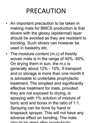 PRECAUTION 
• An important precaution to be taken in 
making mats for BMCS production is that 
slivers with the glossy (epidermal) layer 
should be avoided as they are resistant to 
bonding. Such slivers can however be 
used in basketry etc. 
• The moisture content (m.c) of freshly 
woven mats is in the range of 40% -50%. 
On drying them in sun, the m.c is 
generally about 12% - 15%. If transport 
and or storage is more than one month it 
is advisable to undertake prophylactic 
treatment. The simplest and significantly 
effective treatment for mats, provided 
they are not exposed to drying, is 
spraying with 1% solution of mixture of 
boric acid and borax in the ratio of 1:1. 
Spraying can be done by hand or 
knapsack sprayer. This will not have any 
adverse effect on bonding. The mats 
should be dried after prophylactic 
 
