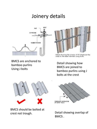 Joinery details 
BMCS are anchored to 
bamboo purlins 
Using J bolts 
Detail showing how 
BMCS are joined to 
bamboo purlins using J 
bolts at the crest 
BMCS should be bolted at 
crest not trough. Detail showing overlap of 
BMCS . 
 